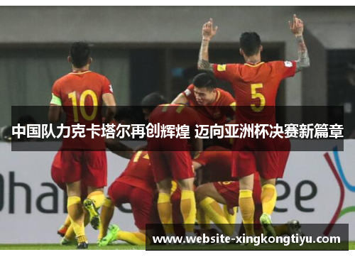 中国队力克卡塔尔再创辉煌 迈向亚洲杯决赛新篇章