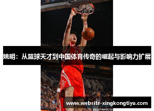 姚明：从篮球天才到中国体育传奇的崛起与影响力扩展