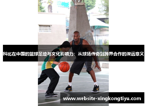 科比在中国的篮球足迹与文化影响力：从球场传奇到跨界合作的深远意义